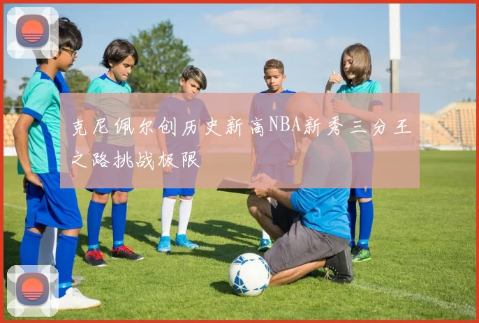 克尼佩尔创历史新高NBA新秀三分王之路挑战极限
