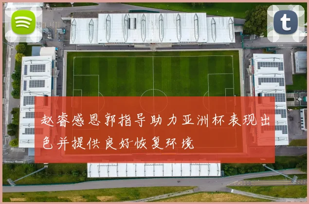 赵睿感恩郭指导助力亚洲杯表现出色并提供良好恢复环境