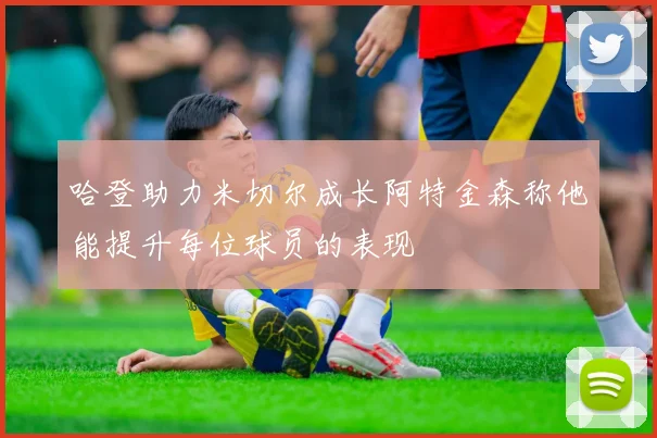 哈登助力米切尔成长阿特金森称他能提升每位球员的表现