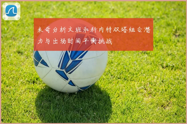 米奇分析文班和科内特双塔组合潜力与出场时间平衡挑战