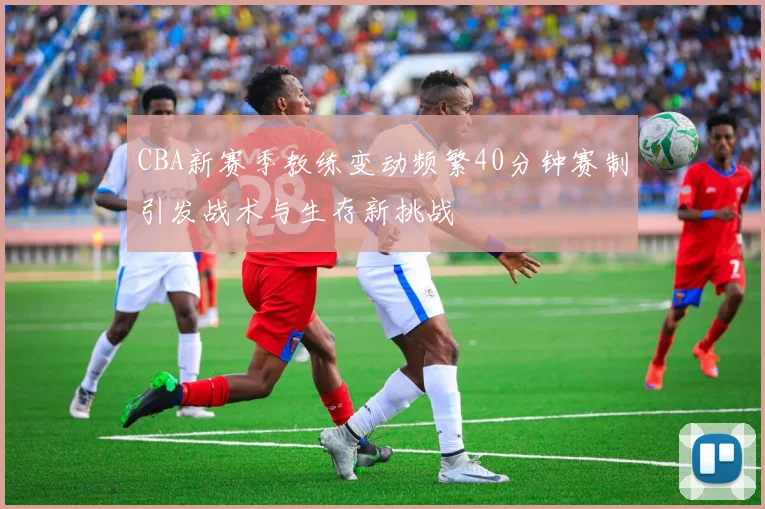 CBA新赛季教练变动频繁40分钟赛制引发战术与生存新挑战