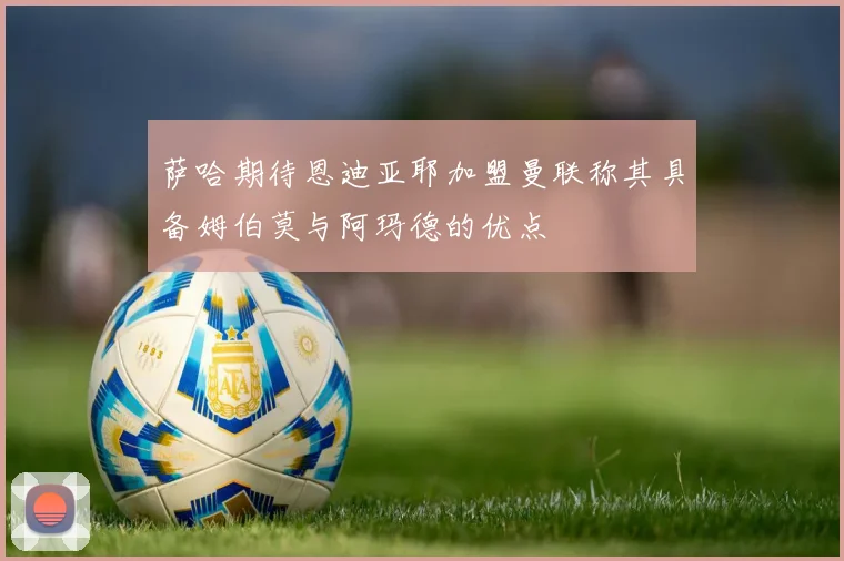 萨哈期待恩迪亚耶加盟曼联称其具备姆伯莫与阿玛德的优点