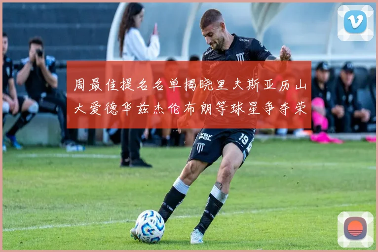 周最佳提名名单揭晓里夫斯亚历山大爱德华兹杰伦布朗等球星争夺荣誉