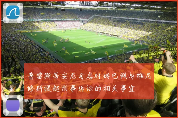 普雷斯蒂安尼考虑对姆巴佩与维尼修斯提起刑事诉讼的相关事宜