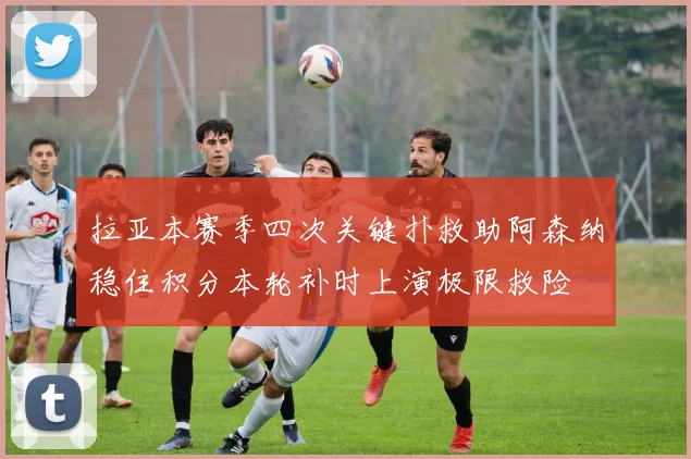 拉亚本赛季四次关键扑救助阿森纳稳住积分本轮补时上演极限救险