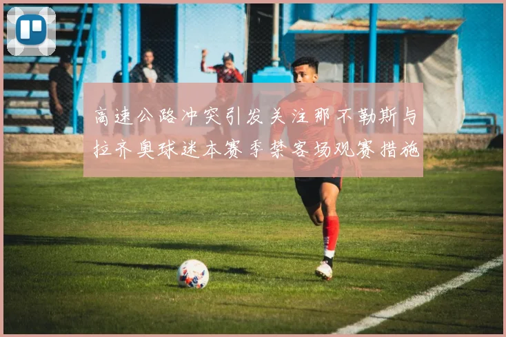 高速公路冲突引发关注那不勒斯与拉齐奥球迷本赛季禁客场观赛措施出台