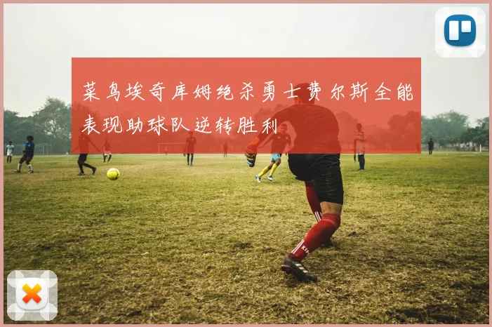 菜鸟埃奇库姆绝杀勇士费尔斯全能表现助球队逆转胜利