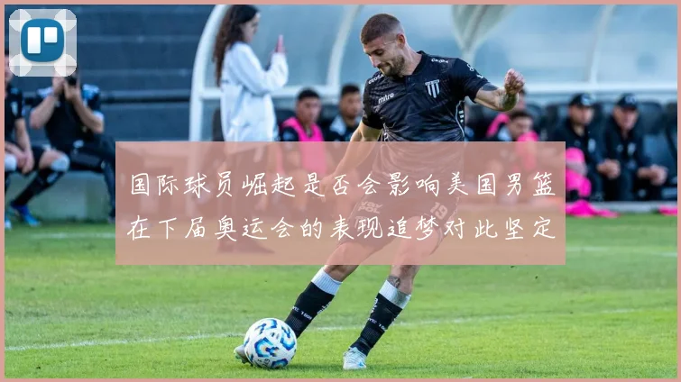 国际球员崛起是否会影响美国男篮在下届奥运会的表现追梦对此坚定回应