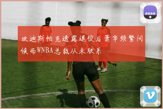坎迪斯帕克透露退役后萧华频繁问候而WNBA总裁从未联系