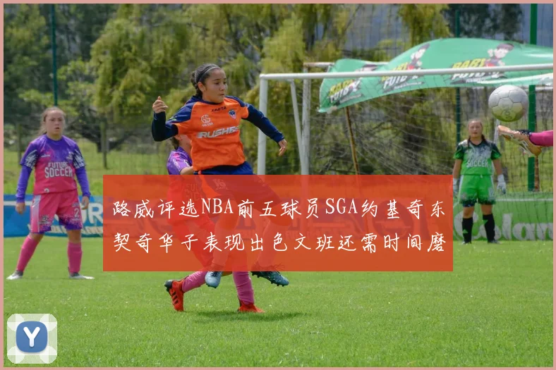 路威评选NBA前五球员SGA约基奇东契奇华子表现出色文班还需时间磨练