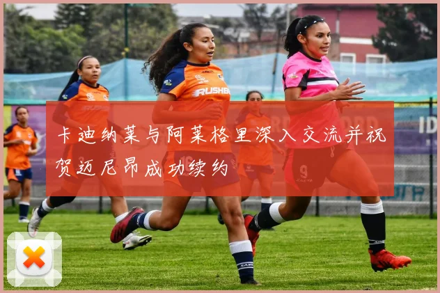卡迪纳莱与阿莱格里深入交流并祝贺迈尼昂成功续约