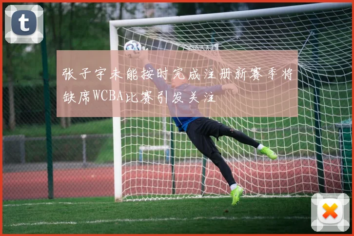 张子宇未能按时完成注册新赛季将缺席WCBA比赛引发关注