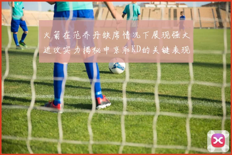 火箭在范乔丹缺席情况下展现强大进攻实力揭秘申京和KD的关键表现与篮板优势