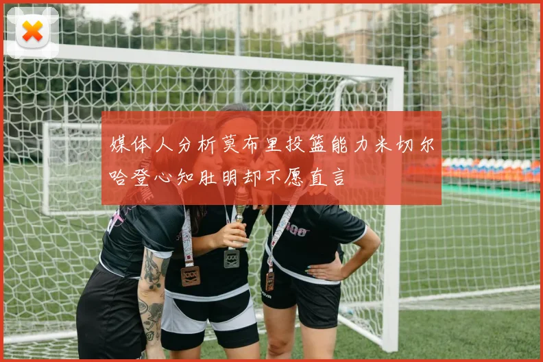 媒体人分析莫布里投篮能力米切尔哈登心知肚明却不愿直言