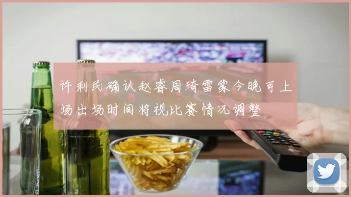 许利民确认赵睿周琦雷蒙今晚可上场出场时间将视比赛情况调整
